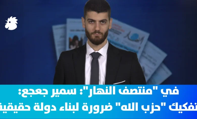 في "منتصف النهار"- سمير جعجع: تفكيك "حزب الله" ضرورة لبناء دولة حقيقية في لبنان